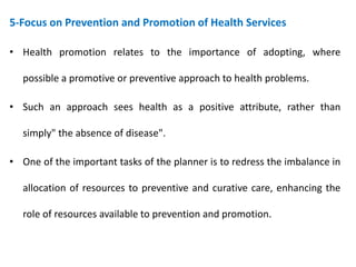 5-Focus on Prevention and Promotion of Health Services
• Health promotion relates to the importance of adopting, where
possible a promotive or preventive approach to health problems.
• Such an approach sees health as a positive attribute, rather than
simply" the absence of disease".
• One of the important tasks of the planner is to redress the imbalance in
allocation of resources to preventive and curative care, enhancing the
role of resources available to prevention and promotion.
 