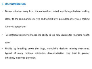 6- Decentralization
• Decentralization away from the national or central level brings decision making
closer to the communities served and to field level providers of services, making
it more appropriate.
• Decentralization may enhance the ability to tap new sources for financing health
care.
• Finally, by breaking down the large, monolithic decision making structures,
typical of many national ministries, decentralization may lead to greater
efficiency in service provision.
 