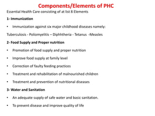Components/Elements of PHC
Essential Health Care consisting of at list 8 Elements
1- Immunization
• Immunization against six major childhood diseases namely:
Tuberculosis - Poliomyelitis – Diphhtheria - Tetanus -Measles
2- Food Supply and Proper nutrition
• Promotion of food supply and proper nutrition
• Improve food supply at family level
• Correction of faulty feeding practices
• Treatment and rehabilitation of malnourished children
• Treatment and prevention of nutritional diseases
3- Water and Sanitation
• An adequate supply of safe water and basic sanitation.
• To prevent disease and improve quality of life
 