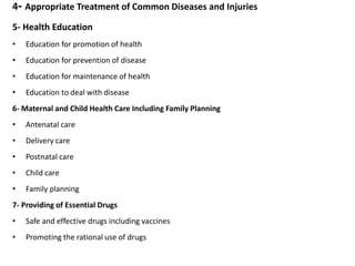 4- Appropriate Treatment of Common Diseases and Injuries
5- Health Education
• Education for promotion of health
• Education for prevention of disease
• Education for maintenance of health
• Education to deal with disease
6- Maternal and Child Health Care Including Family Planning
• Antenatal care
• Delivery care
• Postnatal care
• Child care
• Family planning
7- Providing of Essential Drugs
• Safe and effective drugs including vaccines
• Promoting the rational use of drugs
 