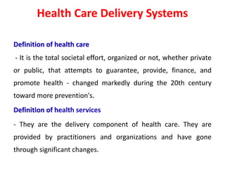 Health Care Delivery Systems
Definition of health care
- It is the total societal effort, organized or not, whether private
or public, that attempts to guarantee, provide, finance, and
promote health - changed markedly during the 20th century
toward more prevention's.
Definition of health services
- They are the delivery component of health care. They are
provided by practitioners and organizations and have gone
through significant changes.
 