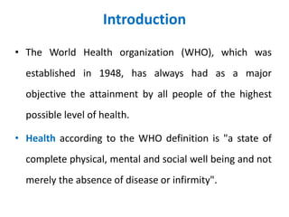 Introduction
• The World Health organization (WHO), which was
established in 1948, has always had as a major
objective the attainment by all people of the highest
possible level of health.
• Health according to the WHO definition is "a state of
complete physical, mental and social well being and not
merely the absence of disease or infirmity".
 