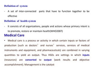 Definition of system
- A set of inter-connected parts that have to function together to be
effective
Definition of health system
- It consists of all organizations, people and actions whose primary intent is
to promote, restore or maintain health(WHO2007)
Medical Care
• Medical care is a process or activity in which certain inputs or factors of
production (such as doctors’ and nurses’ services, services of medical
instruments and equipment, and pharmaceuticals) are combined in varying
quantities to yield an output. Thus HSOs are settings in which inputs
(resources) are converted to output (work results and objective
accomplishment). Management is the catalyst
 