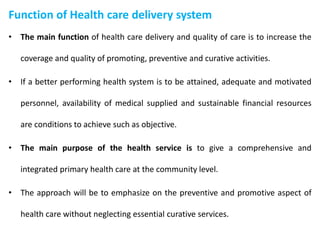 Function of Health care delivery system
• The main function of health care delivery and quality of care is to increase the
coverage and quality of promoting, preventive and curative activities.
• If a better performing health system is to be attained, adequate and motivated
personnel, availability of medical supplied and sustainable financial resources
are conditions to achieve such as objective.
• The main purpose of the health service is to give a comprehensive and
integrated primary health care at the community level.
• The approach will be to emphasize on the preventive and promotive aspect of
health care without neglecting essential curative services.
 
