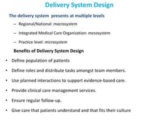 Delivery System Design
The delivery system presents at multiple levels
– Regional/National: macrosystem
– Integrated Medical Care Organization: mesosystem
– Practice level: microsystem
Benefits of Delivery System Design
• Define population of patients
• Define roles and distribute tasks amongst team members.
• Use planned interactions to support evidence-based care.
• Provide clinical care management services.
• Ensure regular follow-up.
• Give care that patients understand and that fits their culture
 