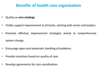 Benefits of health care organization
• Quality as core strategy
• Visibly support improvement at all levels, starting with senior and leaders.
• Promote effective improvement strategies aimed at comprehensive
system change.
• Encourage open and systematic handling of problems.
• Provide incentives based on quality of care.
• Develop agreements for care coordination.
 