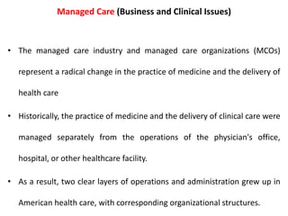 Managed Care (Business and Clinical Issues)
• The managed care industry and managed care organizations (MCOs)
represent a radical change in the practice of medicine and the delivery of
health care
• Historically, the practice of medicine and the delivery of clinical care were
managed separately from the operations of the physician's office,
hospital, or other healthcare facility.
• As a result, two clear layers of operations and administration grew up in
American health care, with corresponding organizational structures.
 