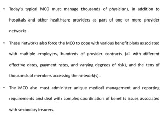 • Today's typical MCO must manage thousands of physicians, in addition to
hospitals and other healthcare providers as part of one or more provider
networks.
• These networks also force the MCO to cope with various benefit plans associated
with multiple employers, hundreds of provider contracts (all with different
effective dates, payment rates, and varying degrees of risk), and the tens of
thousands of members accessing the network(s) .
• The MCO also must administer unique medical management and reporting
requirements and deal with complex coordination of benefits issues associated
with secondary insurers.
 