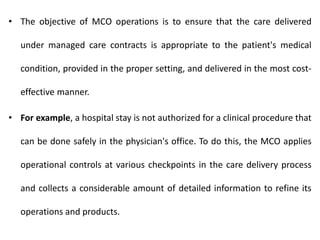 • The objective of MCO operations is to ensure that the care delivered
under managed care contracts is appropriate to the patient's medical
condition, provided in the proper setting, and delivered in the most cost-
effective manner.
• For example, a hospital stay is not authorized for a clinical procedure that
can be done safely in the physician's office. To do this, the MCO applies
operational controls at various checkpoints in the care delivery process
and collects a considerable amount of detailed information to refine its
operations and products.
 