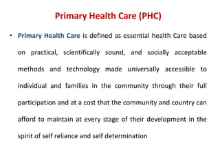 Primary Health Care (PHC)
• Primary Health Care is defined as essential health Care based
on practical, scientifically sound, and socially acceptable
methods and technology made universally accessible to
individual and families in the community through their full
participation and at a cost that the community and country can
afford to maintain at every stage of their development in the
spirit of self reliance and self determination
 