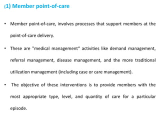 (1) Member point-of-care
• Member point-of-care, involves processes that support members at the
point-of-care delivery.
• These are "medical management“ activities like demand management,
referral management, disease management, and the more traditional
utilization management (including case or care management).
• The objective of these interventions is to provide members with the
most appropriate type, level, and quantity of care for a particular
episode.
 