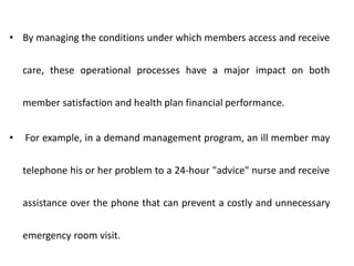 • By managing the conditions under which members access and receive
care, these operational processes have a major impact on both
member satisfaction and health plan financial performance.
• For example, in a demand management program, an ill member may
telephone his or her problem to a 24-hour "advice" nurse and receive
assistance over the phone that can prevent a costly and unnecessary
emergency room visit.
 