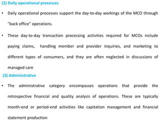 (2) Daily operational processes
• Daily operational processes support the day-to-day workings of the MCO through
"back office" operations.
• These day-to-day transaction processing activities required for MCOs include
paying claims, handling member and provider inquiries, and marketing to
different types of consumers, and they are often neglected in discussions of
managed care
(3) Administrative
• The administrative category encompasses operations that provide the
retrospective financial and quality analysis of operations. These are typically
month-end or period-end activities like capitation management and financial
statement production
 