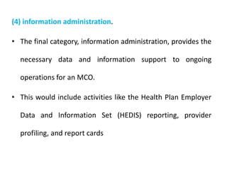 (4) information administration.
• The final category, information administration, provides the
necessary data and information support to ongoing
operations for an MCO.
• This would include activities like the Health Plan Employer
Data and Information Set (HEDIS) reporting, provider
profiling, and report cards
 