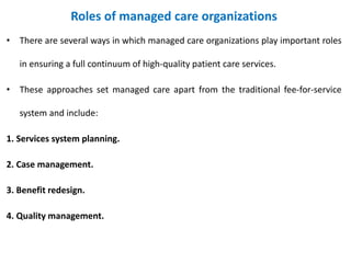 Roles of managed care organizations
• There are several ways in which managed care organizations play important roles
in ensuring a full continuum of high-quality patient care services.
• These approaches set managed care apart from the traditional fee-for-service
system and include:
1. Services system planning.
2. Case management.
3. Benefit redesign.
4. Quality management.
 