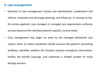 2- case management
• Elements of case management include case identification, coordination and
referral, treatment and discharge planning, and follow-up. In contrast to fee-
for-service payment, case managers in managed care organizations authorize
services based on the individual patient's specific, current needs.
• Case management may begin on entry to the managed behavioral care
system, when an intake coordinator briefly assesses the patient's presenting
problems, identifies whether the situation requires emergency intervention,
verifies the benefit coverage, and authorizes a limited number of initial
therapy sessions.
 