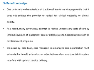 3- Benefit redesign
• One unfortunate characteristic of traditional fee-for-service payment is that it
does not subject the provider to review for clinical necessity or clinical
quality.
• As a result, many payers now attempt to reduce unnecessary costs of care by
limiting coverage of outpatient care or alternatives to hospitalization such as
day treatment programs.
• On a case by- case basis, case managers in a managed care organization must
advocate for benefit extensions or substitutions when overly restrictive plans
interfere with optimal service delivery.
 