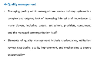 4- Quality management
• Managing quality within managed care service delivery systems is a
complex and ongoing task of increasing interest and importance to
many players, including payers, accreditors, providers, consumers,
and the managed care organization itself.
• Elements of quality management include credentialing, utilization
review, case audits, quality improvement, and mechanisms to ensure
accountability
 
