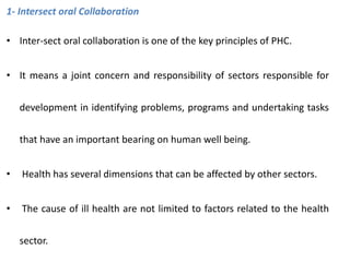 1- Intersect oral Collaboration
• Inter-sect oral collaboration is one of the key principles of PHC.
• It means a joint concern and responsibility of sectors responsible for
development in identifying problems, programs and undertaking tasks
that have an important bearing on human well being.
• Health has several dimensions that can be affected by other sectors.
• The cause of ill health are not limited to factors related to the health
sector.
 