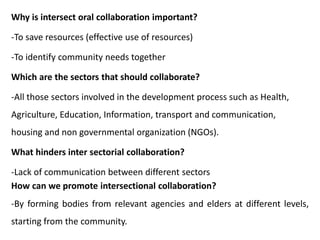 Why is intersect oral collaboration important?
-To save resources (effective use of resources)
-To identify community needs together
Which are the sectors that should collaborate?
-All those sectors involved in the development process such as Health,
Agriculture, Education, Information, transport and communication,
housing and non governmental organization (NGOs).
What hinders inter sectorial collaboration?
-Lack of communication between different sectors
How can we promote intersectional collaboration?
-By forming bodies from relevant agencies and elders at different levels,
starting from the community.
 