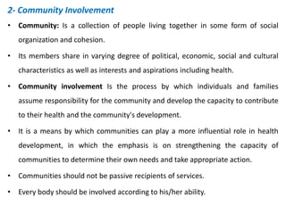 2- Community Involvement
• Community: Is a collection of people living together in some form of social
organization and cohesion.
• Its members share in varying degree of political, economic, social and cultural
characteristics as well as interests and aspirations including health.
• Community involvement Is the process by which individuals and families
assume responsibility for the community and develop the capacity to contribute
to their health and the community's development.
• It is a means by which communities can play a more influential role in health
development, in which the emphasis is on strengthening the capacity of
communities to determine their own needs and take appropriate action.
• Communities should not be passive recipients of services.
• Every body should be involved according to his/her ability.
 