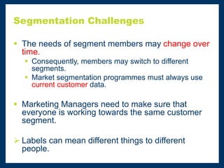 Segmentation Challenges
 The needs of segment members may change over
time.
 Consequently, members may switch to different
segments.
 Market segmentation programmes must always use
current customer data.
 Marketing Managers need to make sure that
everyone is working towards the same customer
segment.
 Labels can mean different things to different
people.
 