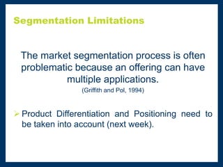Segmentation Limitations
The market segmentation process is often
problematic because an offering can have
multiple applications.
(Griffith and Pol, 1994)
 Product Differentiation and Positioning need to
be taken into account (next week).
 