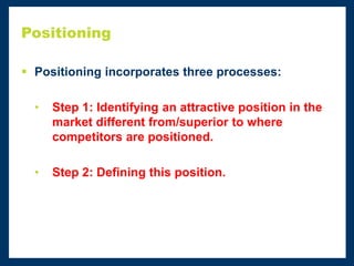 Positioning
 Positioning incorporates three processes:
• Step 1: Identifying an attractive position in the
market different from/superior to where
competitors are positioned.
• Step 2: Defining this position.
 