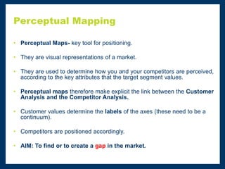 Perceptual Mapping
• Perceptual Maps- key tool for positioning.
• They are visual representations of a market.
• They are used to determine how you and your competitors are perceived,
according to the key attributes that the target segment values.
• Perceptual maps therefore make explicit the link between the Customer
Analysis and the Competitor Analysis.
• Customer values determine the labels of the axes (these need to be a
continuum).
• Competitors are positioned accordingly.
• AIM: To find or to create a gap in the market.
 