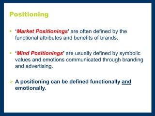 Positioning
 ‘Market Positionings’ are often defined by the
functional attributes and benefits of brands.
 ‘Mind Positionings’ are usually defined by symbolic
values and emotions communicated through branding
and advertising.
 A positioning can be defined functionally and
emotionally.
 