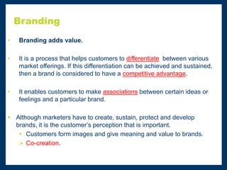 Branding
• Branding adds value.
• It is a process that helps customers to differentiate between various
market offerings. If this differentiation can be achieved and sustained,
then a brand is considered to have a competitive advantage.
• It enables customers to make associations between certain ideas or
feelings and a particular brand.
 Although marketers have to create, sustain, protect and develop
brands, it is the customer’s perception that is important.
 Customers form images and give meaning and value to brands.
 Co-creation.
 