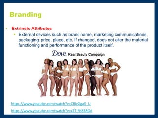 Branding
• Extrinsic Attributes
 External devices such as brand name, marketing communications,
packaging, price, place, etc. If changed, does not alter the material
functioning and performance of the product itself.
https://www.youtube.com/watch?v=CRiv2lgaX_U
https://www.youtube.com/watch?v=z2T-Rh838GA
 