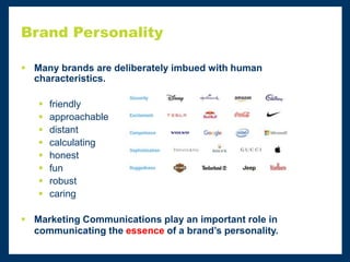 Brand Personality
 Many brands are deliberately imbued with human
characteristics.
 friendly
 approachable
 distant
 calculating
 honest
 fun
 robust
 caring
 Marketing Communications play an important role in
communicating the essence of a brand’s personality.
 