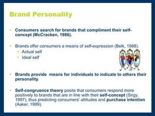 Brand Personality
 Consumers search for brands that compliment their self-
concept (McCracken, 1986).
 Brands offer consumers a means of self-expression (Belk, 1988).
 Actual self
 Ideal self
 Brands provide means for individuals to indicate to others their
personality.
 Self-congruence theory posits that consumers respond more
positively to brands that are in line with their self-concept (Sirgy,
1997), thus predicting consumers' attitudes and purchase intention
(Aaker, 1999).
 