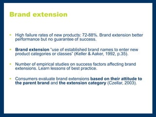Brand extension
 High failure rates of new products: 72-88%. Brand extension better
performance but no guarantee of success.
 Brand extension “use of established brand names to enter new
product categories or classes” (Keller & Aaker, 1992, p.35).
 Number of empirical studies on success factors affecting brand
extensions. Learn lessons of best practice.
 Consumers evaluate brand extensions based on their attitude to
the parent brand and the extension category (Czellar, 2003).
 