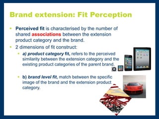 Brand extension: Fit Perception
 Perceived fit is characterised by the number of
shared associations between the extension
product category and the brand.
 2 dimensions of fit construct:
 a) product category fit, refers to the perceived
similarity between the extension category and the
existing product categories of the parent brand.
 b) brand level fit, match between the specific
image of the brand and the extension product
category.
 
