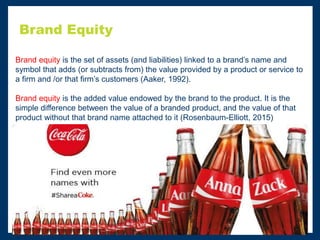 Brand Equity
Brand equity is the set of assets (and liabilities) linked to a brand’s name and
symbol that adds (or subtracts from) the value provided by a product or service to
a firm and /or that firm’s customers (Aaker, 1992).
Brand equity is the added value endowed by the brand to the product. It is the
simple difference between the value of a branded product, and the value of that
product without that brand name attached to it (Rosenbaum-Elliott, 2015)
 