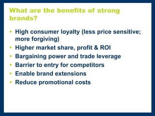 What are the benefits of strong
brands?
 High consumer loyalty (less price sensitive;
more forgiving)
 Higher market share, profit & ROI
 Bargaining power and trade leverage
 Barrier to entry for competitors
 Enable brand extensions
 Reduce promotional costs
 