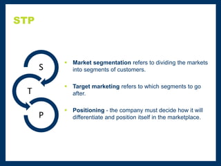 STP
 Market segmentation refers to dividing the markets
into segments of customers.
 Target marketing refers to which segments to go
after.
 Positioning - the company must decide how it will
differentiate and position itself in the marketplace.
S
T
P
 