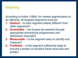 Targeting
According to Kotler (1984), for market segmentation to
be effective, all targeted segments must be:
1. Distinct – is each segment clearly different from
other segments?
2. Accessible – can buyers be reached through
appropriate promotional programmes and
distribution channels?
3. Measurable – is the segment easy to identify and
measure?
4. Profitable – is the segment sufficiently large to
provide a stream of constant future revenues and
profits?
 