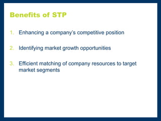 Benefits of STP
1. Enhancing a company’s competitive position
2. Identifying market growth opportunities
3. Efficient matching of company resources to target
market segments
 