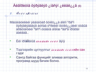 Àëãîðèòìä õýðýãëýõ ¿íäñýí ¿éëäë¿¿ä
5.

(6)

Ô ó íê ö à ø è ã ë à õ

Màòåìàòèêèéí ýëåìåíòàð ôóíêö¿¿ä áîëîí ºðãºí
õýðýãëýãääýã áóñàä òºðëèéí ôóíêö¿¿äèéí óòãûã
àðãóìåíòèéí ºãñºí óòãàíä áîäîæ ºãäºã ïðîãðàì
áàéäàã..


x
Èéì ïðîãðàìûã ñò à íä à ð ò ô ó íê ö ãýíý



Тэдгээрийн цуглуулгыг ñò à íä à ð ò ô ó íê ö ийн сан
г эдэг
Сангд байгаа функцийг аливаа алгоритм,
програмд шууд бичиж болно.



11

 