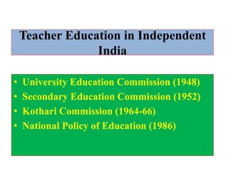 Teacher Education in Independent
India
• University Education Commission (1948)
• Secondary Education Commission (1952)
• Kothari Commission (1964-66)
• National Policy of Education (1986)
 