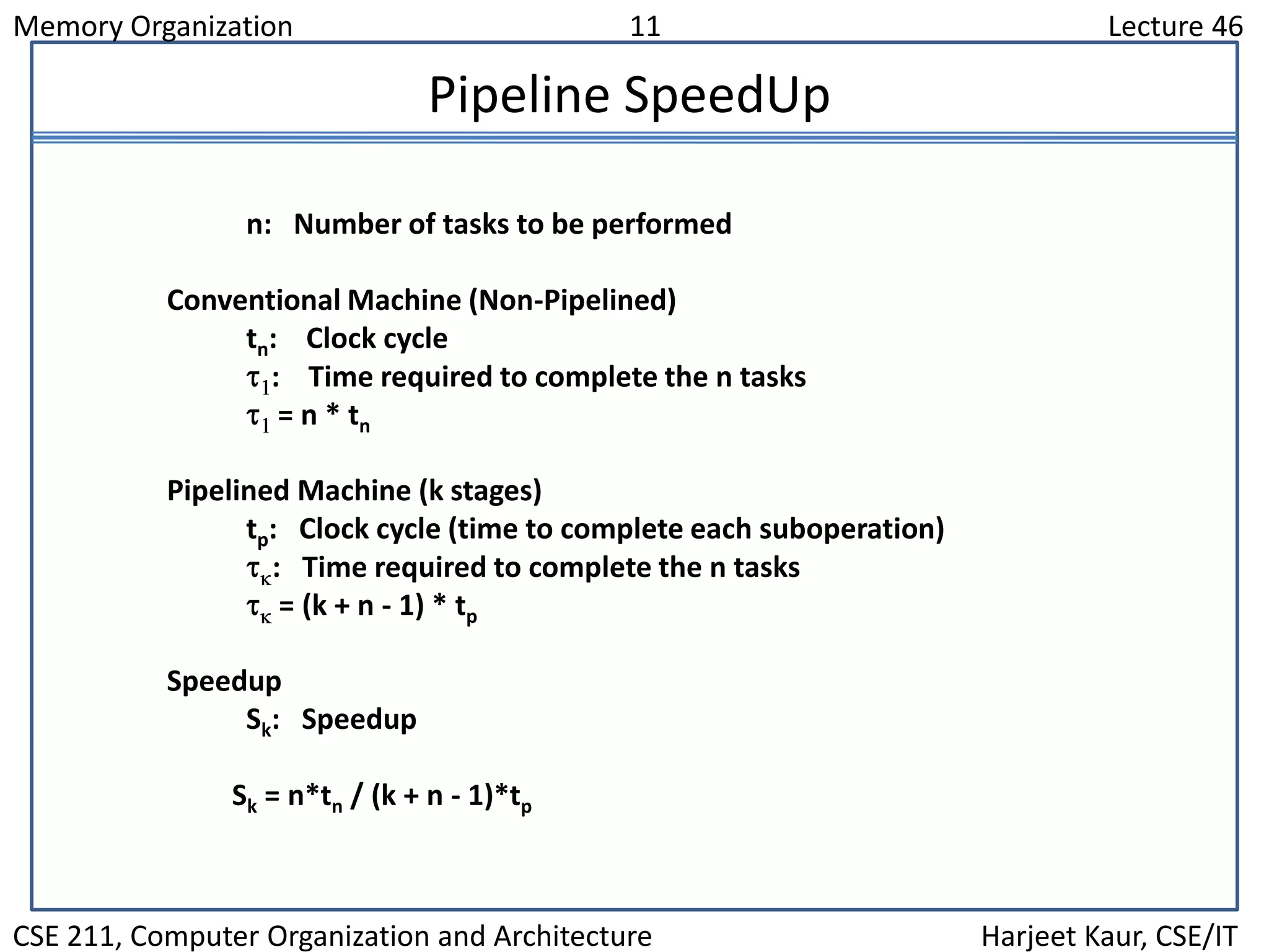 Memory Organization 11 Lecture 46
CSE 211, Computer Organization and Architecture Harjeet Kaur, CSE/IT
Pipeline SpeedUp
n: Number of tasks to be performed
Conventional Machine (Non-Pipelined)
tn: Clock cycle
: Time required to complete the n tasks
= n * tn
Pipelined Machine (k stages)
tp: Clock cycle (time to complete each suboperation)
: Time required to complete the n tasks
= (k + n - 1) * tp
Speedup
Sk: Speedup
Sk = n*tn / (k + n - 1)*tp
 