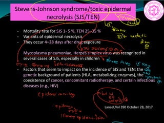 Stevens-Johnson syndrome/toxic epidermal
necrolysis (SJS/TEN)
- Mortality rate for SJS 1- 5 %, TEN 25–35 %
- Variants of epidermal necrolysis
- They occur 4–28 days after drug exposure
- Mycoplasma pneumoniae, Herpes simplex virus was recognized in
several cases of SJS, especially in children
- Factors that seem to impact on the incidence of SJS and TEN: the
genetic background of patients (HLA, metabolizing enzymes), the
coexistence of cancer, concomitant radiotherapy, and certain infectious
diseases (e.g., HIV)
Lancet,Vol 390 October 28, 2017
4T
off death
mag
egg
ale amazing bairnsamidst
fEugnm.gg
epidermenecrolies
qt
da.lu
epidemtnEt ifeaemeepidermislaio
 