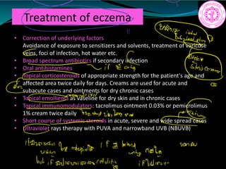 Treatment of eczema
• Correction of underlying factors
Avoidance of exposure to sensitizers and solvents, treatment of varicose
veins, foci of infection, hot water etc.
• Broad spectrum antibiotics if secondary infection
• Oral antihistamines
• Topical corticosteroids of appropriate strength for the patient's age and
affected area twice daily for days. Creams are used for acute and
subacute cases and ointments for dry chronic cases
• Topical emollients as vaseline for dry skin and in chronic cases
• Topical immunomodulators: tacrolimus ointment 0.03% or pemicrolimus
1% cream twice daily
• Short course of systemic steroids in acute, severe and wide spread cases
• Ultraviolet rays therapy with PUVA and narrowband UVB (NBUVB)
a
mmesiit.tn
ii
irkatf
GE and in
322
steroid
26Jakewas
118mmol
be aging
if a band agg
unto
use
but if adamantasion ellulity iffunnair
 