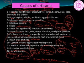 Causes of urticaria
1- Food: food additives or preservatives, fishes, banana, nuts, eggs,
chocolate and cheese.
2- Drugs: aspirin, NSAIDs, antibiotics eg; penicillin..etc
3- Inhalants: pollens, dust or animal fur
4- Intestinal parasites
5- Stress
6- Septic foci eg; in teeth, tonsils or urinary tract
7- Physical causes: heat, cold, water, vibration, sunlight or pressure
8- Cholinergic urticaria: is a specific type in which small weals occur
in association with sweating due to heat or emotional stress
9- Insect bites or stings
10- Contact urticaria eg; occupational exposure
11- Medical causes: like hepattitis, obstructive jaundice and
Helicobacter pylori infection
12- Serum sickness
I
analata
PUawidaiauiwonvessoo.tl02TUiwodr
worse a
É
in
fdt
panwodamide
provaana
ita arrannigtiitiFet
27109 onnankiaci.us
 