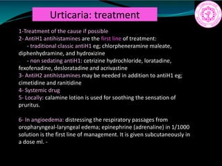 Urticaria: treatment
1-Treatment of the cause if possible
2- AntiH1 antihistamines are the first line of treatment:
- traditional classic antiH1 eg; chlorpheneramine maleate,
diphenhydramine, and hydroxizine
- non sedating antiH1: cetrizine hydrochloride, loratadine,
fexofenadine, desloratadine and acrivastine
3- AntiH2 antihistamines may be needed in addition to antiH1 eg;
cimetidine and ranitidine
4- Systemic drug
5- Locally: calamine lotion is used for soothing the sensation of
pruritus.
6- In angioedema: distressing the respiratory passages from
oropharyngeal-laryngeal edema; epinephrine (adrenaline) in 1/1000
solution is the first line of management. It is given subcutaneously in
a dose ml. -
 