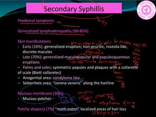 Secondary Syphillis
Prodomal symptoms
Generalized lymphadenopathy (50-85%)
Skin manifestatons
- Early (10%): generalized eruption; non-pruritic, roseola-like,
discrete macules
- Late (70%): generalized maculopapular and papulosquamous
eruptions
– Palms and soles: symmetric papules and plaques with a collarette
of scale (Biett collaretes)
– Anogenital area: condyloma lata
– Seborrheic area: “corona veneris” along the hairline
Mucous membrane (30%)
- Mucous patches
Patchy alopecia (7%) “moth-eaten” localized areas of hair loss
c Try
so mean a batwar 6
note
it
202
c Ic
t.tn iwyTtge
Sous
14200
Morph in
mi c
iiiii an
iffaint
pole s le
 