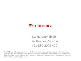#Srebrenica
By: Harveer Singh
twitter.com/iastoss
+91-880-2009-420
This PPT is for educational purpose only. The learner is expected to supplement the video lecture
with this ppt. The content is taken from various daily and weekly publications. Due care has been
taken in preparing the material but the tutor or superprofs would not be responsible for any error
or consequences arising out of it.
1
 